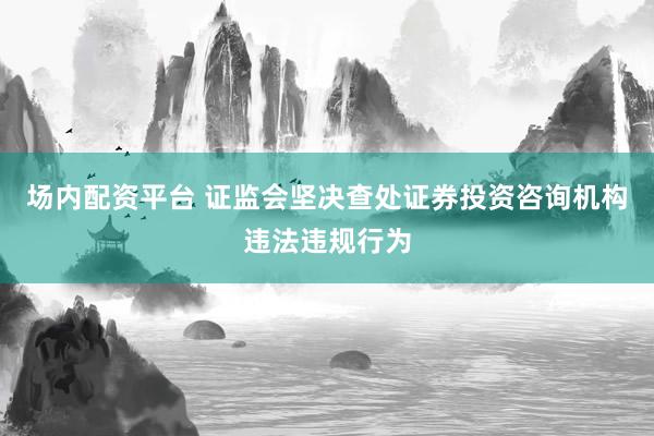 场内配资平台 证监会坚决查处证券投资咨询机构违法违规行为