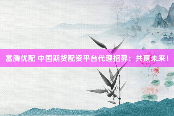 富腾优配 中国期货配资平台代理招募：共赢未来！