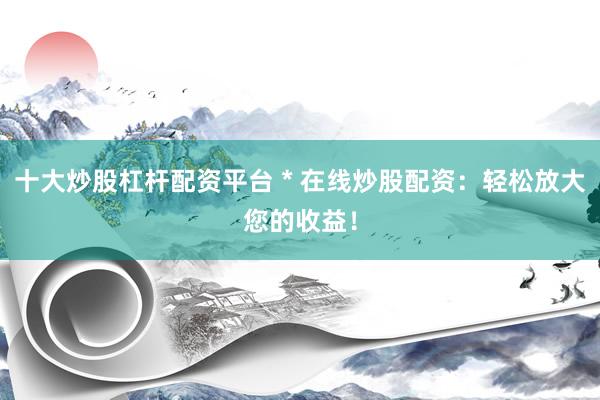 十大炒股杠杆配资平台 * 在线炒股配资：轻松放大您的收益！
