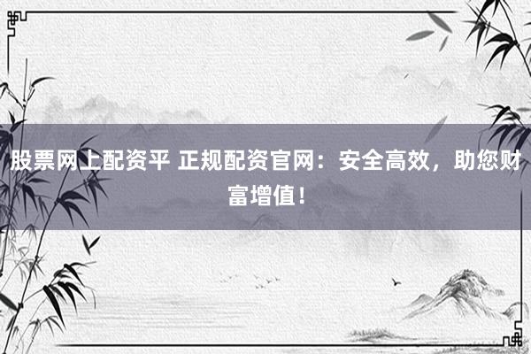 股票网上配资平 正规配资官网：安全高效，助您财富增值！