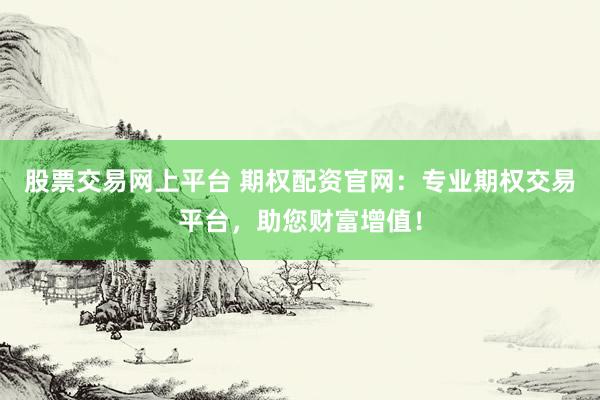 股票交易网上平台 期权配资官网：专业期权交易平台，助您财富增值！