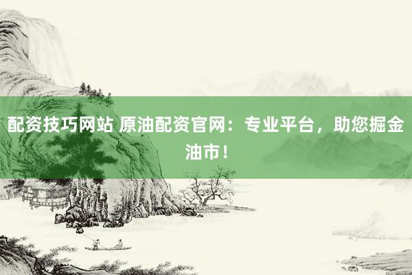 配资技巧网站 原油配资官网：专业平台，助您掘金油市！