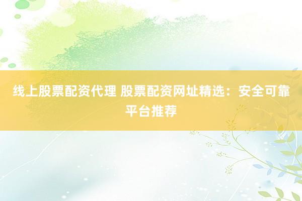 线上股票配资代理 股票配资网址精选：安全可靠平台推荐