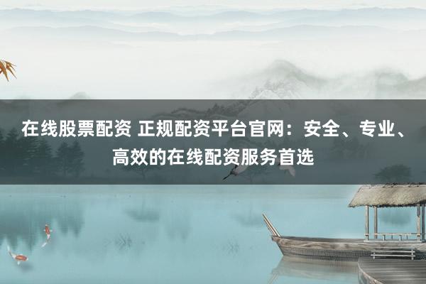 在线股票配资 正规配资平台官网：安全、专业、高效的在线配资服务首选