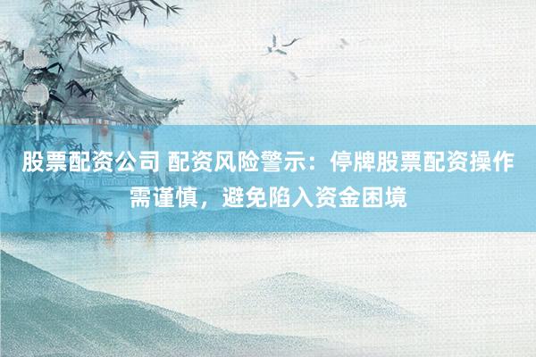 股票配资公司 配资风险警示：停牌股票配资操作需谨慎，避免陷入资金困境