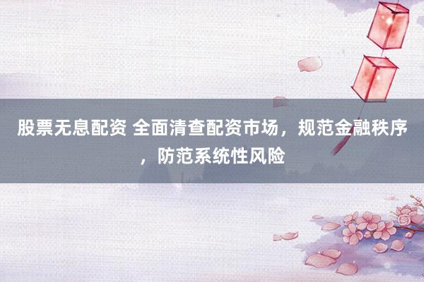 股票无息配资 全面清查配资市场，规范金融秩序，防范系统性风险