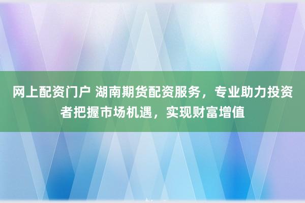 网上配资门户 湖南期货配资服务，专业助力投资者把握市场机遇，实现财富增值