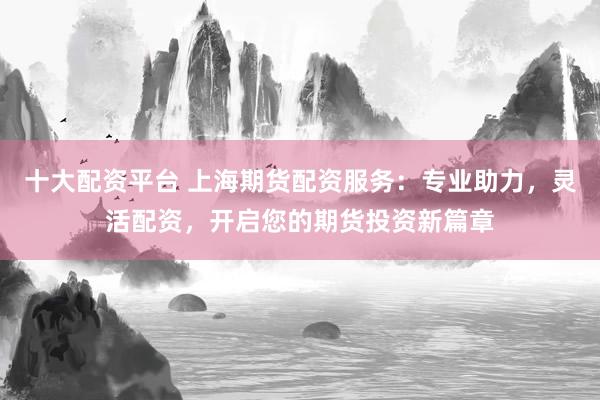 十大配资平台 上海期货配资服务：专业助力，灵活配资，开启您的期货投资新篇章