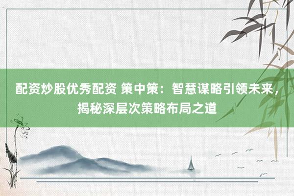 配资炒股优秀配资 策中策：智慧谋略引领未来，揭秘深层次策略布局之道