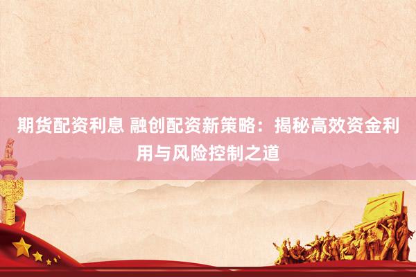 期货配资利息 融创配资新策略：揭秘高效资金利用与风险控制之道