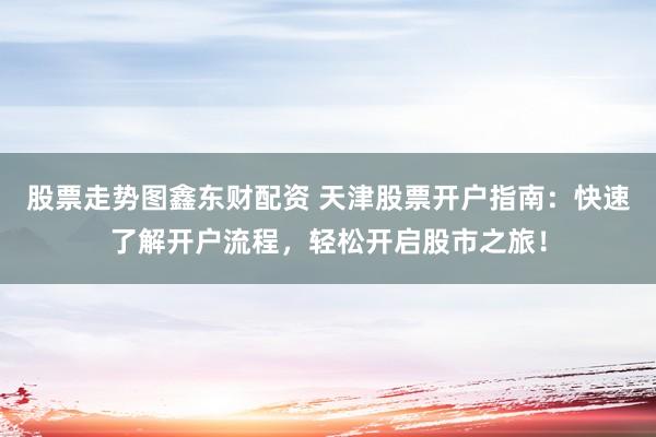 股票走势图鑫东财配资 天津股票开户指南：快速了解开户流程，轻松开启股市之旅！
