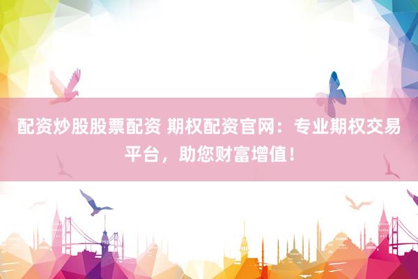 配资炒股股票配资 期权配资官网：专业期权交易平台，助您财富增值！