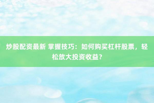 炒股配资最新 掌握技巧：如何购买杠杆股票，轻松放大投资收益？