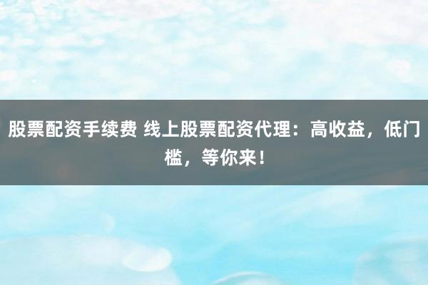 股票配资手续费 线上股票配资代理：高收益，低门槛，等你来！