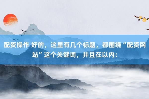 配资操作 好的，这里有几个标题，都围绕“配资网站”这个关键词，并且在以内：