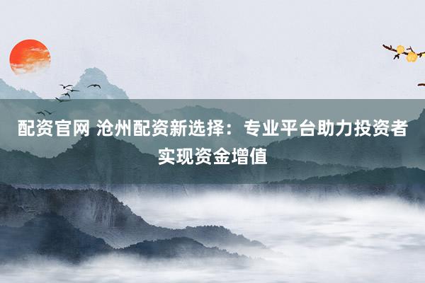 配资官网 沧州配资新选择：专业平台助力投资者实现资金增值