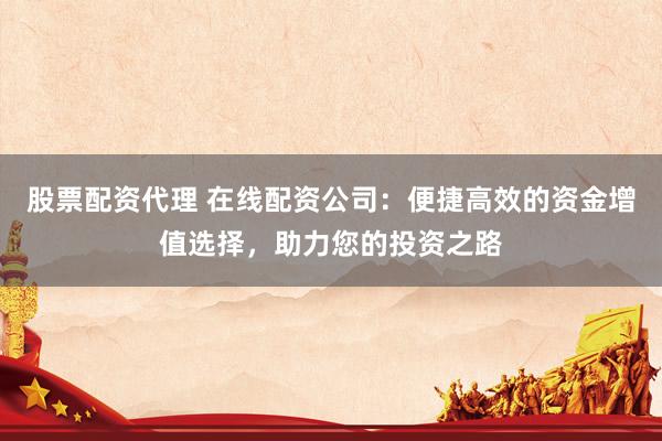 股票配资代理 在线配资公司：便捷高效的资金增值选择，助力您的投资之路