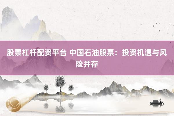 股票杠杆配资平台 中国石油股票：投资机遇与风险并存