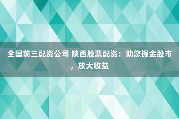 全国前三配资公司 陕西股票配资：助您掘金股市，放大收益