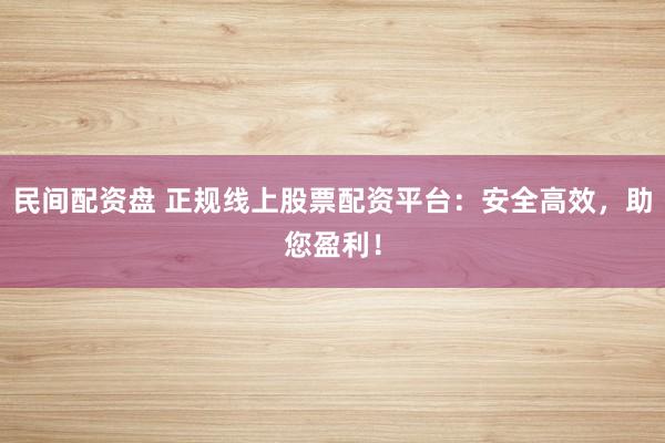 民间配资盘 正规线上股票配资平台：安全高效，助您盈利！
