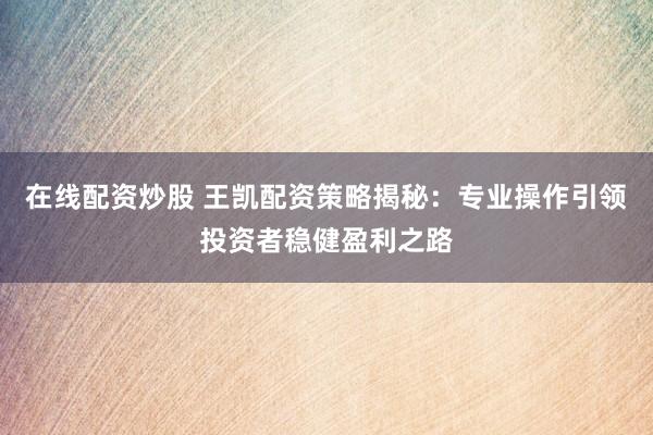 在线配资炒股 王凯配资策略揭秘：专业操作引领投资者稳健盈利之路