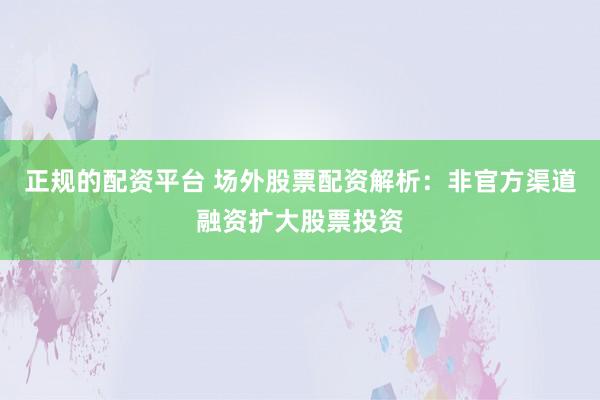 正规的配资平台 场外股票配资解析：非官方渠道融资扩大股票投资