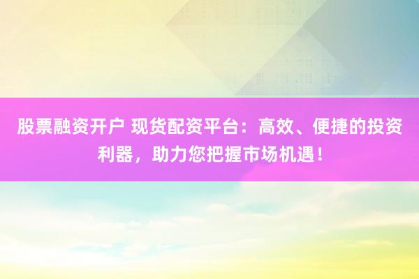 股票融资开户 现货配资平台：高效、便捷的投资利器，助力您把握市场机遇！