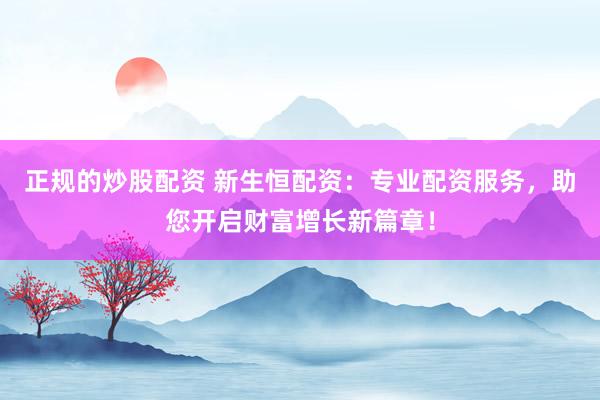 正规的炒股配资 新生恒配资：专业配资服务，助您开启财富增长新篇章！