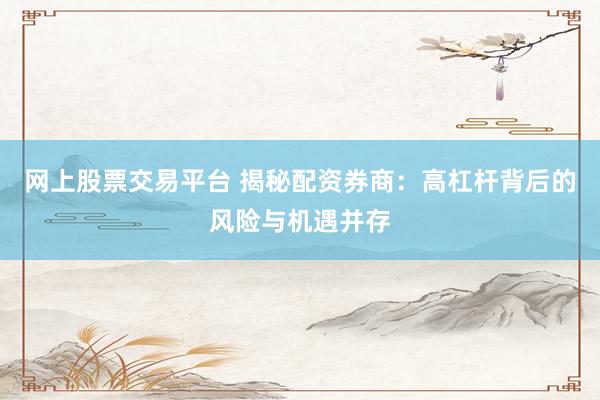 网上股票交易平台 揭秘配资券商：高杠杆背后的风险与机遇并存