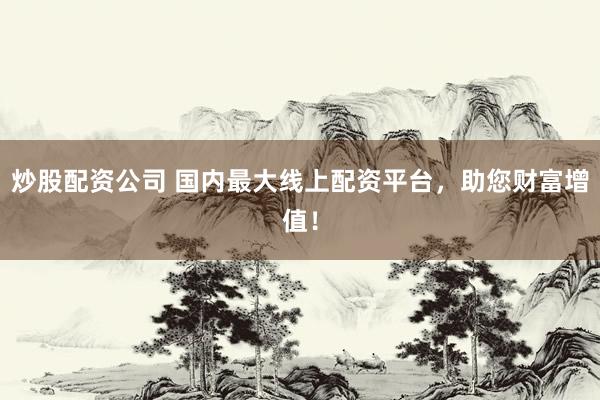 炒股配资公司 国内最大线上配资平台，助您财富增值！