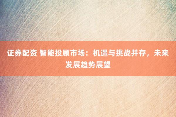 证券配资 智能投顾市场：机遇与挑战并存，未来发展趋势展望