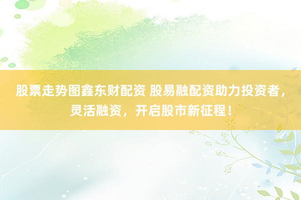 股票走势图鑫东财配资 股易融配资助力投资者，灵活融资，开启股市新征程！