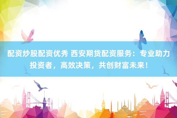 配资炒股配资优秀 西安期货配资服务：专业助力投资者，高效决策，共创财富未来！