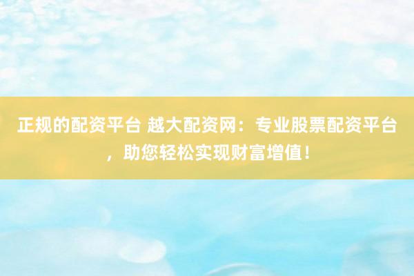正规的配资平台 越大配资网：专业股票配资平台，助您轻松实现财富增值！