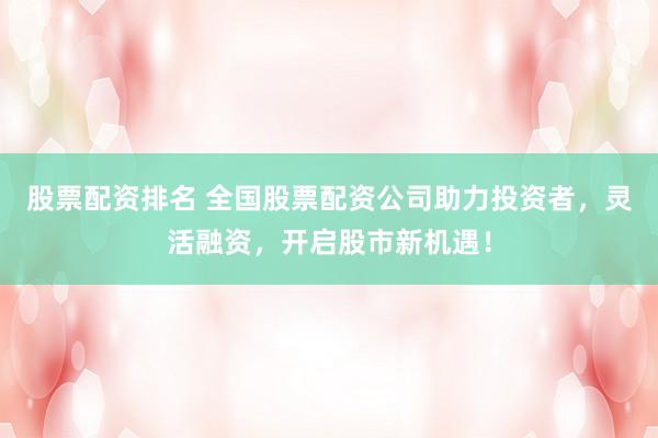 股票配资排名 全国股票配资公司助力投资者，灵活融资，开启股市新机遇！