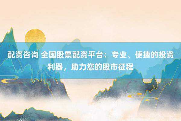 配资咨询 全国股票配资平台：专业、便捷的投资利器，助力您的股市征程