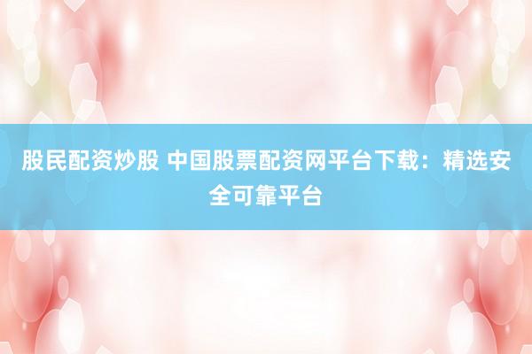 股民配资炒股 中国股票配资网平台下载：精选安全可靠平台