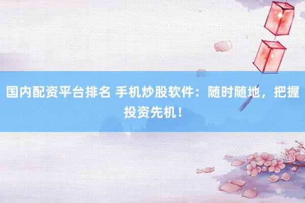 国内配资平台排名 手机炒股软件：随时随地，把握投资先机！