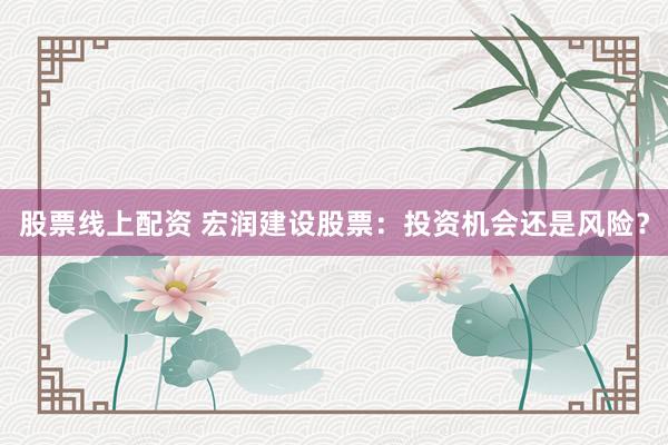 股票线上配资 宏润建设股票：投资机会还是风险？