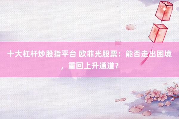 十大杠杆炒股指平台 欧菲光股票：能否走出困境，重回上升通道？