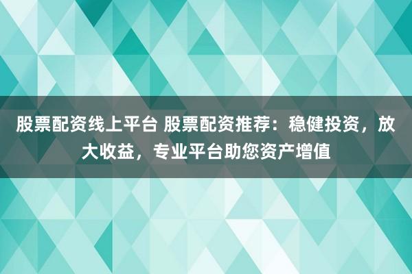 股票配资线上平台 股票配资推荐：稳健投资，放大收益，专业平台助您资产增值