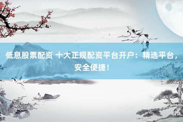 低息股票配资 十大正规配资平台开户：精选平台，安全便捷！