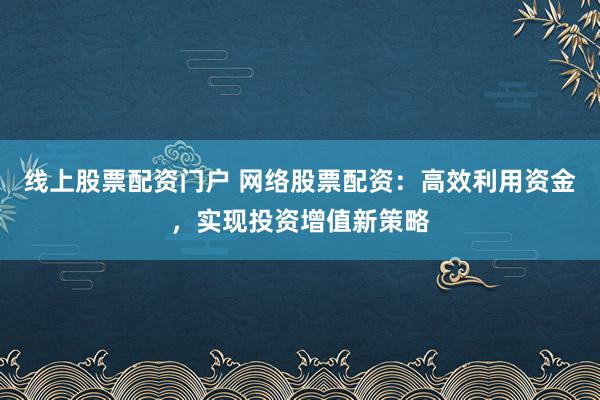 线上股票配资门户 网络股票配资：高效利用资金，实现投资增值新策略