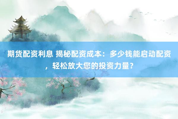 期货配资利息 揭秘配资成本：多少钱能启动配资，轻松放大您的投资力量？