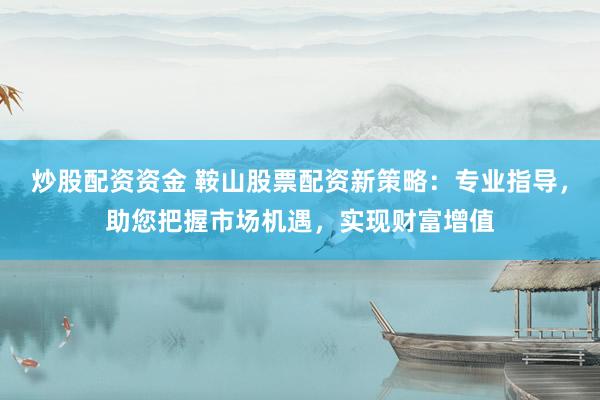 炒股配资资金 鞍山股票配资新策略：专业指导，助您把握市场机遇，实现财富增值