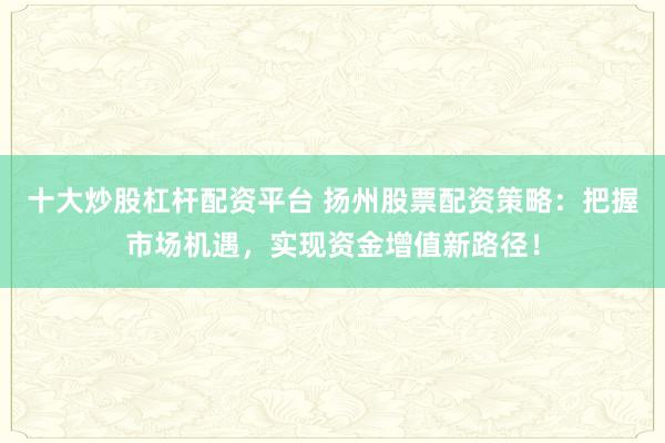 十大炒股杠杆配资平台 扬州股票配资策略：把握市场机遇，实现资金增值新路径！