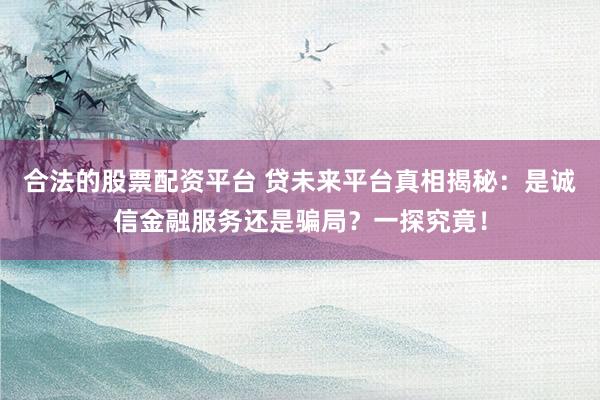 合法的股票配资平台 贷未来平台真相揭秘：是诚信金融服务还是骗局？一探究竟！