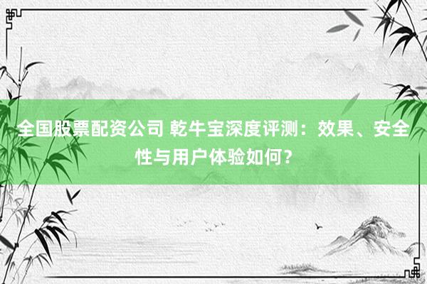 全国股票配资公司 乾牛宝深度评测：效果、安全性与用户体验如何？