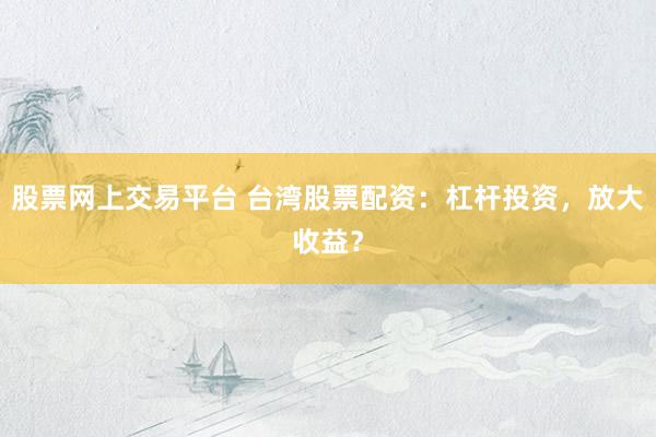 股票网上交易平台 台湾股票配资：杠杆投资，放大收益？