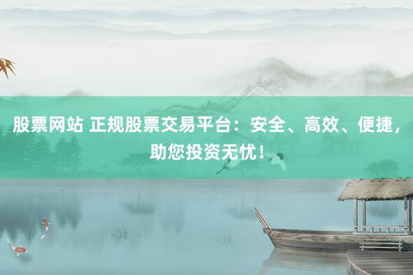 股票网站 正规股票交易平台：安全、高效、便捷，助您投资无忧！